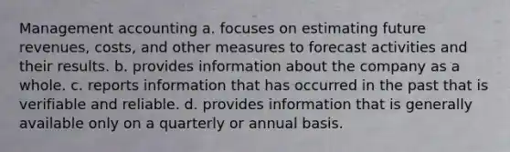 Management accounting a. focuses on estimating future revenues, costs, and other measures to forecast activities and their results. b. provides information about the company as a whole. c. reports information that has occurred in the past that is verifiable and reliable. d. provides information that is generally available only on a quarterly or annual basis.