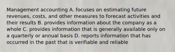 Management accounting A. focuses on estimating future revenues, costs, and other measures to forecast activities and their results B. provides information about the company as a whole C. provides information that is generally available only on a quarterly or annual basis D. reports information that has occurred in the past that is verifiable and reliable