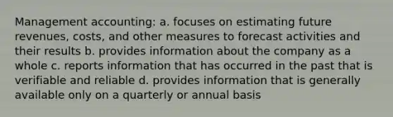 Management accounting: a. focuses on estimating future revenues, costs, and other measures to forecast activities and their results b. provides information about the company as a whole c. reports information that has occurred in the past that is verifiable and reliable d. provides information that is generally available only on a quarterly or annual basis