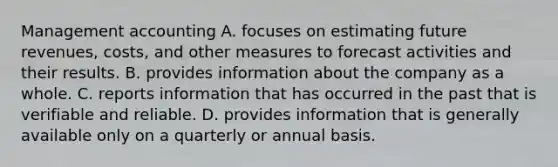 Management accounting A. focuses on estimating future revenues, costs, and other measures to forecast activities and their results. B. provides information about the company as a whole. C. reports information that has occurred in the past that is verifiable and reliable. D. provides information that is generally available only on a quarterly or annual basis.