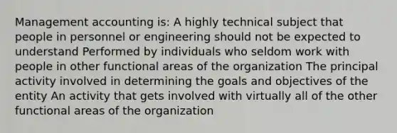 Management accounting is: A highly technical subject that people in personnel or engineering should not be expected to understand Performed by individuals who seldom work with people in other functional areas of the organization The principal activity involved in determining the goals and objectives of the entity An activity that gets involved with virtually all of the other functional areas of the organization