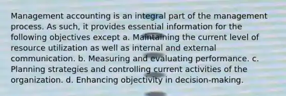 Management accounting is an integral part of the management process. As such, it provides essential information for the following objectives except a. Maintaining the current level of resource utilization as well as internal and external communication. b. Measuring and evaluating performance. c. Planning strategies and controlling current activities of the organization. d. Enhancing objectivity in decision-making.