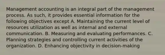 Management accounting is an integral part of the management process. As such, it provides essential information for the following objectives except A. Maintaining the current level of resources utilization as well as internal and external communication. B. Measuring and evaluating performances. C. Planning strategies and controlling current activities of the organization. D. Enhancing objectivity in decision-making