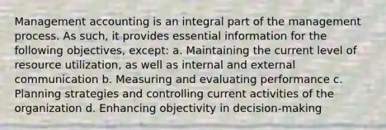 Management accounting is an integral part of the management process. As such, it provides essential information for the following objectives, except: a. Maintaining the current level of resource utilization, as well as internal and external communication b. Measuring and evaluating performance c. Planning strategies and controlling current activities of the organization d. Enhancing objectivity in decision-making