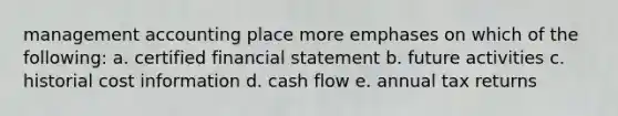 management accounting place more emphases on which of the following: a. certified financial statement b. future activities c. historial cost information d. cash flow e. annual tax returns