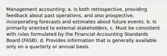 Management accounting: a. Is both retrospective, providing feedback about past operations, and also prospective, incorporating forecasts and estimates about future events. b. Is primarily oriented to external stakeholders. c. Must be consistent with rules formulated by the Financial Accounting Standards Board (FASB). d. Provides information that is generally available only on a quarterly or annual basis.