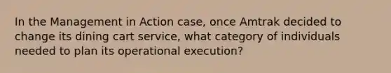 In the Management in Action case, once Amtrak decided to change its dining cart service, what category of individuals needed to plan its operational execution?