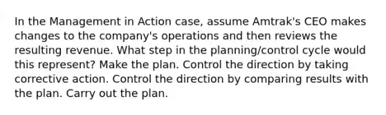 In the Management in Action case, assume Amtrak's CEO makes changes to the company's operations and then reviews the resulting revenue. What step in the planning/control cycle would this represent? Make the plan. Control the direction by taking corrective action. Control the direction by comparing results with the plan. Carry out the plan.