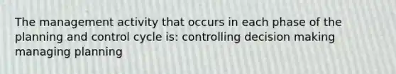 The management activity that occurs in each phase of the planning and control cycle is: controlling decision making managing planning