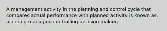 A management activity in the planning and control cycle that compares actual performance with planned activity is known as: planning managing controlling decision making