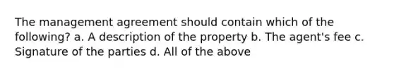 The management agreement should contain which of the following? a. A description of the property b. The agent's fee c. Signature of the parties d. All of the above