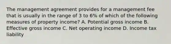 The management agreement provides for a management fee that is usually in the range of 3 to 6% of which of the following measures of property income? A. Potential gross income B. Effective gross income C. Net operating income D. Income tax liability