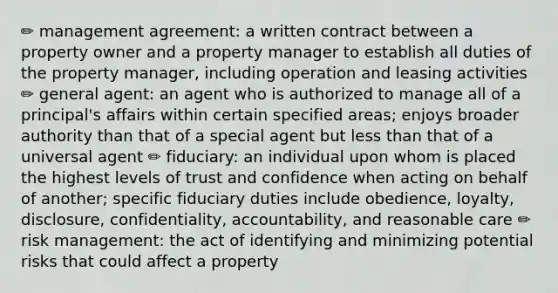 ✏️ management agreement: a written contract between a property owner and a property manager to establish all duties of the property manager, including operation and leasing activities ✏️ general agent: an agent who is authorized to manage all of a principal's affairs within certain specified areas; enjoys broader authority than that of a special agent but less than that of a universal agent ✏️ fiduciary: an individual upon whom is placed the highest levels of trust and confidence when acting on behalf of another; specific fiduciary duties include obedience, loyalty, disclosure, confidentiality, accountability, and reasonable care ✏️ risk management: the act of identifying and minimizing potential risks that could affect a property