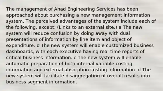 The management of Ahad Engineering Services has been approached about purchasing a new management information system. The perceived advantages of the system include each of the following, except: (Links to an external site.) a The new system will reduce confusion by doing away with dual presentations of information by line item and object of expenditure. b The new system will enable customized business dashboards, with each executive having real-time reports of critical business information. c The new system will enable automatic preparation of both internal variable costing information and external absorption costing information. d The new system will facilitate disaggregation of overall results into business segment information.