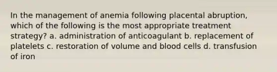 In the management of anemia following placental abruption, which of the following is the most appropriate treatment strategy? a. administration of anticoagulant b. replacement of platelets c. restoration of volume and blood cells d. transfusion of iron