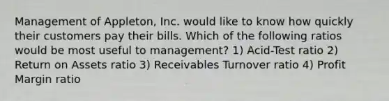 Management of Appleton, Inc. would like to know how quickly their customers pay their bills. Which of the following ratios would be most useful to management? 1) Acid-Test ratio 2) Return on Assets ratio 3) Receivables Turnover ratio 4) Profit Margin ratio