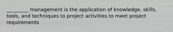 _________ management is the application of knowledge, skills, tools, and techniques to project activities to meet project requirements