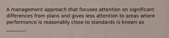 A management approach that focuses attention on significant differences from plans and gives less attention to areas where performance is reasonably close to standards is known as ________.