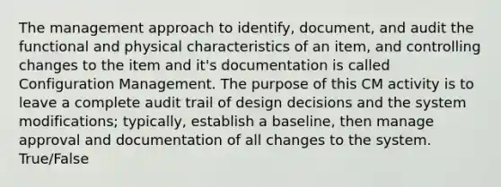 The management approach to identify, document, and audit the functional and physical characteristics of an item, and controlling changes to the item and it's documentation is called Configuration Management. The purpose of this CM activity is to leave a complete audit trail of design decisions and the system modifications; typically, establish a baseline, then manage approval and documentation of all changes to the system. True/False