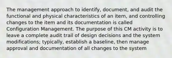 The management approach to identify, document, and audit the functional and physical characteristics of an item, and controlling changes to the item and its documentation is called Configuration Management. The purpose of this CM activity is to leave a complete audit trail of design decisions and the system modifications; typically, establish a baseline, then manage approval and documentation of all changes to the system