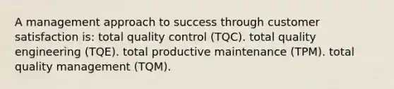 A management approach to success through customer satisfaction is: total quality control (TQC). total quality engineering (TQE). total productive maintenance (TPM). total quality management (TQM).