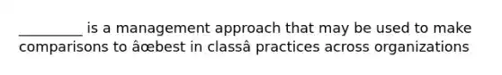 _________ is a management approach that may be used to make comparisons to âœbest in classâ practices across organizations