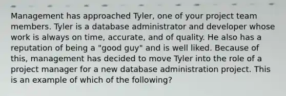 Management has approached Tyler, one of your project team members. Tyler is a database administrator and developer whose work is always on time, accurate, and of quality. He also has a reputation of being a "good guy" and is well liked. Because of this, management has decided to move Tyler into the role of a project manager for a new database administration project. This is an example of which of the following?