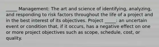 _____ Management: The art and science of identifying, analyzing, and responding to risk factors throughout the life of a project and in the best interest of its objectives. Project _____: an uncertain event or condition that, if it occurs, has a negative effect on one or more project objectives such as scope, schedule, cost, or quality.