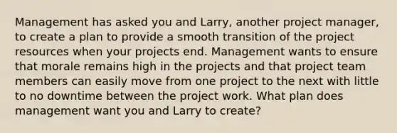 Management has asked you and Larry, another project manager, to create a plan to provide a smooth transition of the project resources when your projects end. Management wants to ensure that morale remains high in the projects and that project team members can easily move from one project to the next with little to no downtime between the project work. What plan does management want you and Larry to create?