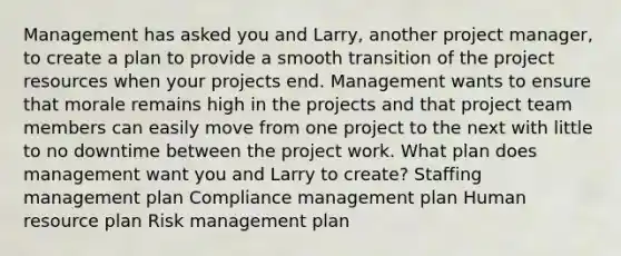 Management has asked you and Larry, another project manager, to create a plan to provide a smooth transition of the project resources when your projects end. Management wants to ensure that morale remains high in the projects and that project team members can easily move from one project to the next with little to no downtime between the project work. What plan does management want you and Larry to create? Staffing management plan Compliance management plan Human resource plan Risk management plan