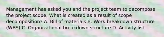 Management has asked you and the project team to decompose the project scope. What is created as a result of scope decomposition? A. Bill of materials B. Work breakdown structure (WBS) C. Organizational breakdown structure D. Activity list