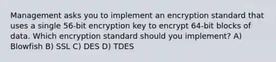 Management asks you to implement an encryption standard that uses a single 56-bit encryption key to encrypt 64-bit blocks of data. Which encryption standard should you implement? A) Blowfish B) SSL C) DES D) TDES