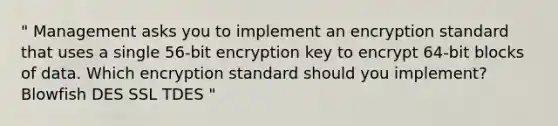 " Management asks you to implement an encryption standard that uses a single 56-bit encryption key to encrypt 64-bit blocks of data. Which encryption standard should you implement? Blowfish DES SSL TDES "