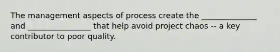 The management aspects of process create the ______________ and ________________ that help avoid project chaos -- a key contributor to poor quality.