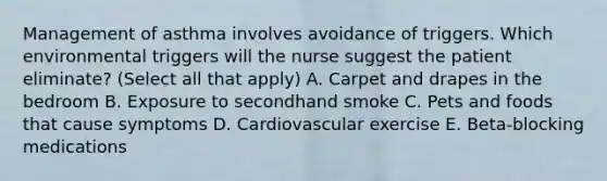 Management of asthma involves avoidance of triggers. Which environmental triggers will the nurse suggest the patient eliminate? (Select all that apply) A. Carpet and drapes in the bedroom B. Exposure to secondhand smoke C. Pets and foods that cause symptoms D. Cardiovascular exercise E. Beta-blocking medications