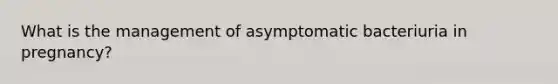 What is the management of asymptomatic bacteriuria in pregnancy?