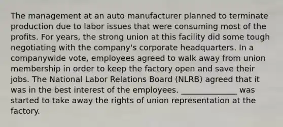 The management at an auto manufacturer planned to terminate production due to labor issues that were consuming most of the profits. For years, the strong union at this facility did some tough negotiating with the company's corporate headquarters. In a companywide vote, employees agreed to walk away from union membership in order to keep the factory open and save their jobs. The National Labor Relations Board (NLRB) agreed that it was in the best interest of the employees. ______________ was started to take away the rights of union representation at the factory.