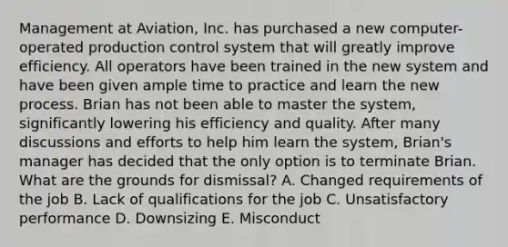 Management at​ Aviation, Inc. has purchased a new​ computer-operated production control system that will greatly improve efficiency. All operators have been trained in the new system and have been given ample time to practice and learn the new process. Brian has not been able to master the​ system, significantly lowering his efficiency and quality. After many discussions and efforts to help him learn the​ system, Brian's manager has decided that the only option is to terminate Brian. What are the grounds for​ dismissal? A. Changed requirements of the job B. Lack of qualifications for the job C. Unsatisfactory performance D. Downsizing E. Misconduct