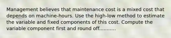 Management believes that maintenance cost is a mixed cost that depends on machine-hours. Use the high-low method to estimate the variable and fixed components of this cost. Compute the variable component first and round off...........