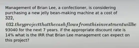 Management of Brian Lee, a confectioner, is considering purchasing a new jelly bean-making machine at a cost of 322,032. they project that the cash flows from this investment will be93040 for the next 7 years. if the appropriate discount rate is 14% what is the IRR that Brian Lee management can expect on this project?