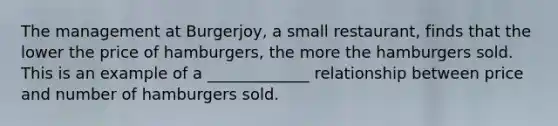 The management at Burgerjoy, a small restaurant, finds that the lower the price of hamburgers, the more the hamburgers sold. This is an example of a _____________ relationship between price and number of hamburgers sold.