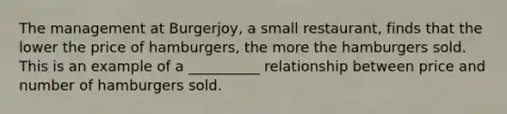 The management at Burgerjoy, a small restaurant, finds that the lower the price of hamburgers, the more the hamburgers sold. This is an example of a __________ relationship between price and number of hamburgers sold.