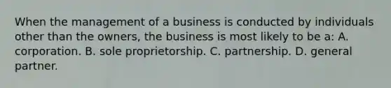 When the management of a business is conducted by individuals other than the owners, the business is most likely to be a: A. corporation. B. sole proprietorship. C. partnership. D. general partner.