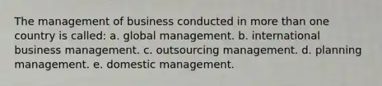 The management of business conducted in more than one country is called: a. global management. b. international business management. c. outsourcing management. d. planning management. e. domestic management.