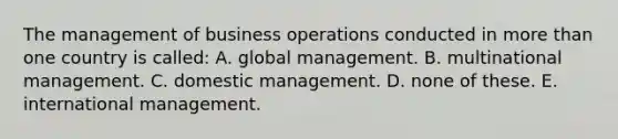 The management of business operations conducted in more than one country is called: A. global management. B. multinational management. C. domestic management. D. none of these. E. international management.