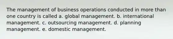 The management of business operations conducted in more than one country is called a. global management. b. international management. c. outsourcing management. d. planning management. e. domestic management.