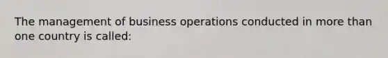 The management of business operations conducted in more than one country is called: