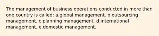 The management of business operations conducted in more than one country is called: a.global management. b.outsourcing management. c.planning management. d.international management. e.domestic management.