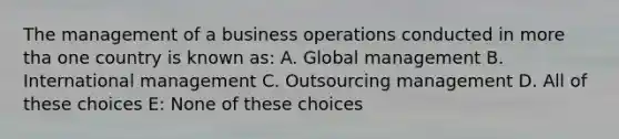 The management of a business operations conducted in more tha one country is known as: A. Global management B. International management C. Outsourcing management D. All of these choices E: None of these choices