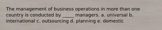 The management of business operations in more than one country is conducted by _____ managers. a. universal b. international c. outsourcing d. planning e. domestic